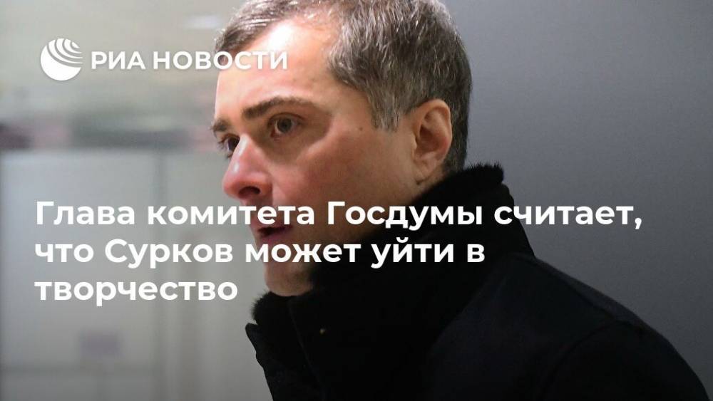 Глава комитета Госдумы считает, что Сурков может уйти в творчество