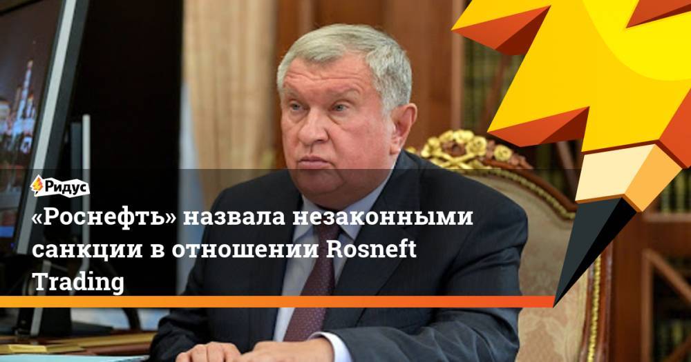 «Роснефть» назвала незаконными санкции в отношении Rosneft Trading. Ридус