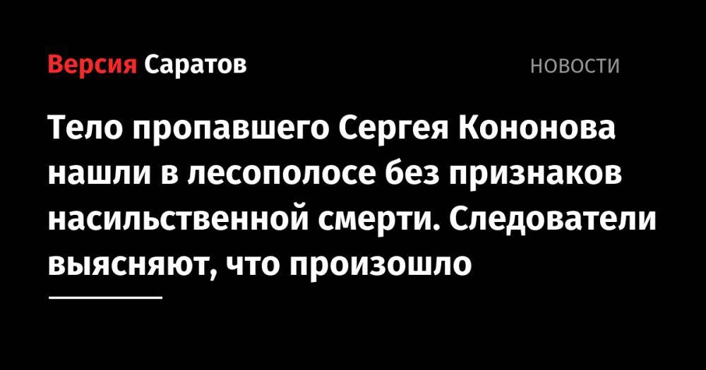 Тело пропавшего Сергея Кононова нашли в лесополосе без признаков насильственной смерти. Следователи выясняют, что произошло