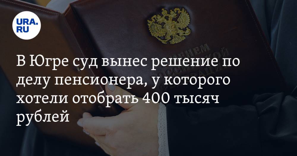 В Югре суд вынес решение по делу пенсионера, у которого хотели отобрать 400 тысяч рублей — URA.RU
