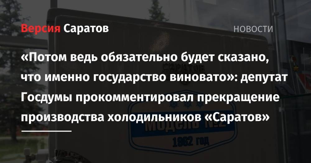 «Потом обязательно же будет сказано, что именно государство виновато»: депутат Госдумы прокомментировал прекращение производства холодильников «Саратов»
