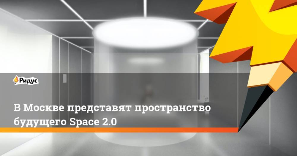 В Москве представят пространство будущего Space 2.0. Ридус