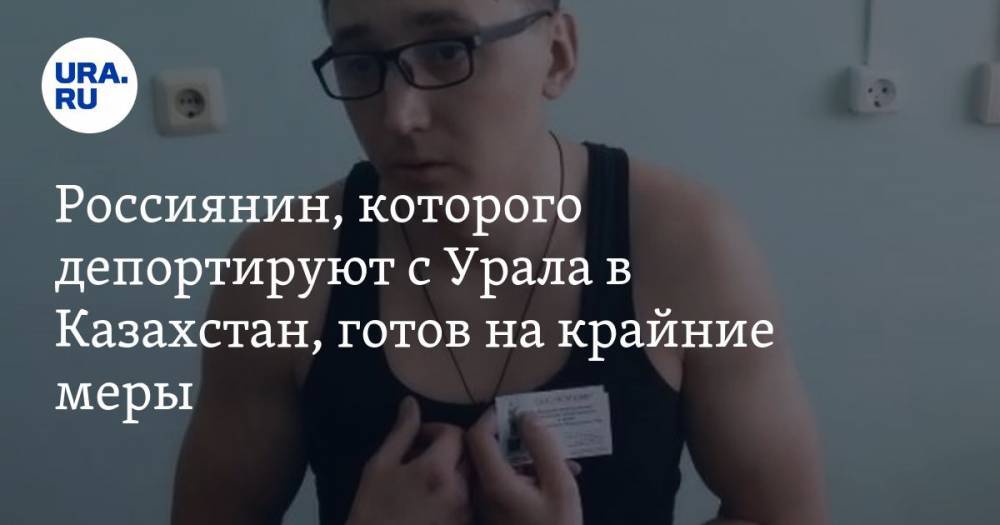 Россиянин, которого депортируют с Урала в Казахстан, готов на крайние меры. «Не дают жить в России — дайте умереть!» — URA.RU
