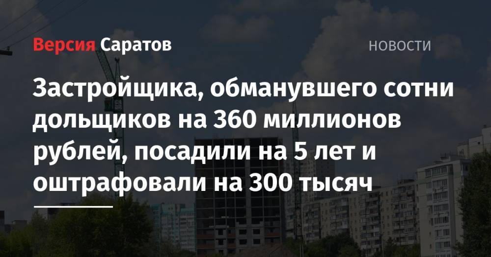 Застройщика, обманувшего сотни дольщиков на 360 миллионов рублей, посадили на 5 лет и оштрафовали на 300 тысяч