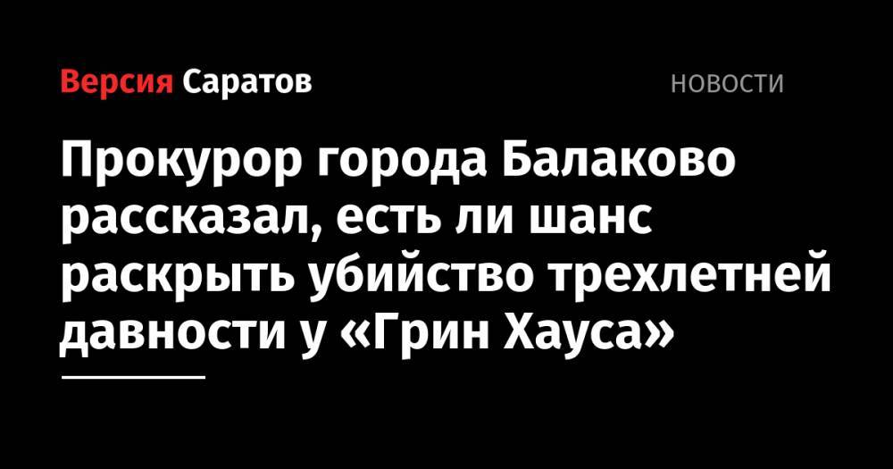 Прокурор города Балаково рассказал, есть ли шанс раскрыть убийство трехлетней давности у «Грин Хауса»