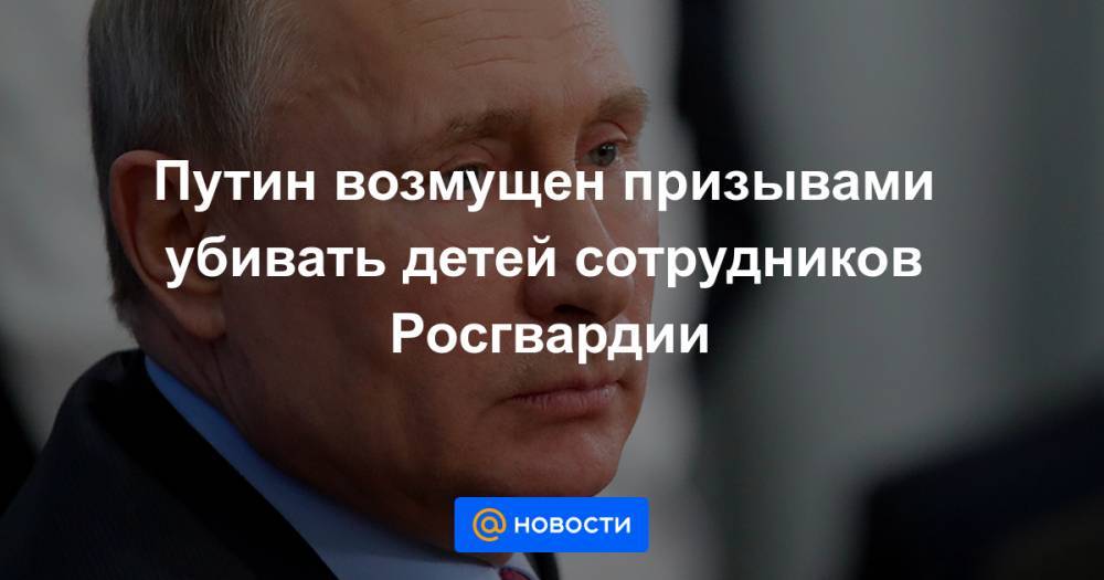 Путин возмущен призывами убивать детей сотрудников Росгвардии