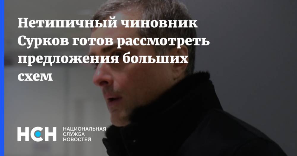 Нетипичный чиновник Сурков готов рассмотреть предложения больших схем