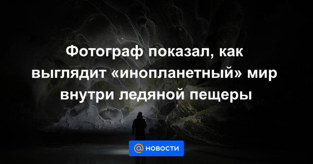 Фотограф показал, как выглядит «инопланетный» мир внутри ледяной пещеры