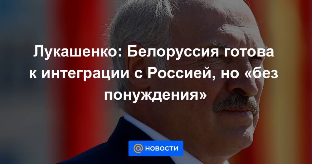Лукашенко: Белоруссия готова к интеграции с Россией, но «без понуждения»