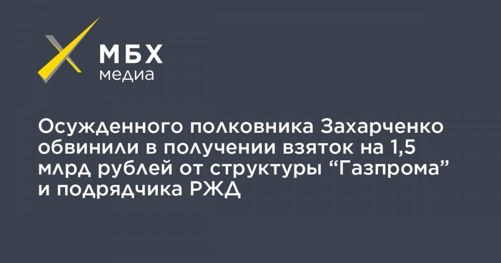 Осужденного полковника Захарченко обвинили в получении взяток на 1,5 млрд рублей от структуры “Газпрома” и подрядчика РЖД