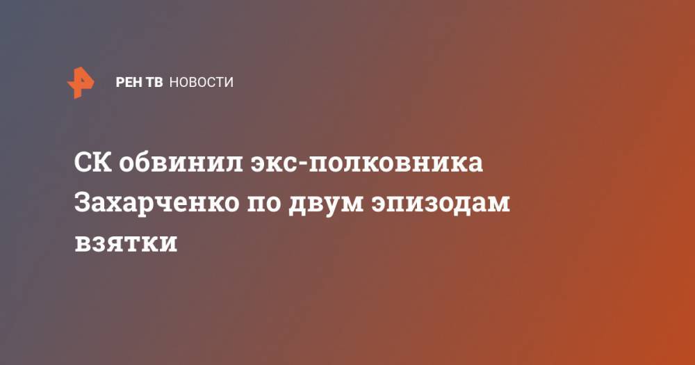 СК обвинил экс-полковника Захарченко по двум эпизодам взятки