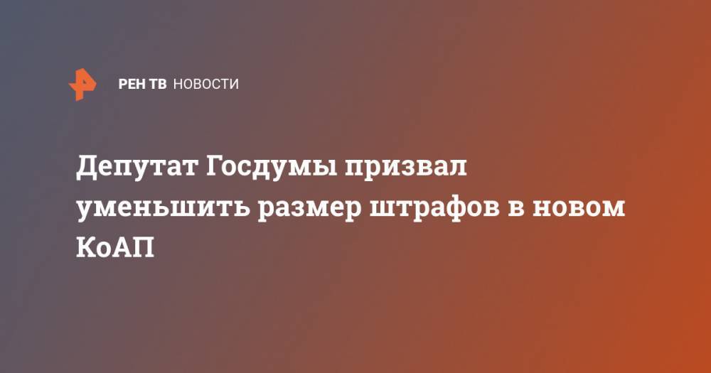 Депутат Госдумы призвал уменьшить размер штрафов в новом КоАП