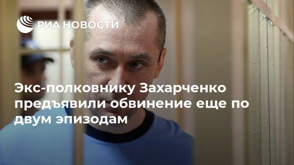 Экс-полковнику Захарченко предъявили обвинение еще по двум эпизодам