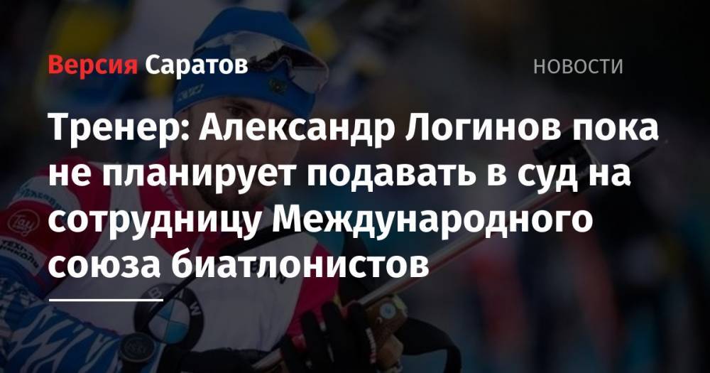 Тренер: Александр Логинов пока не планирует подавать в суд на сотрудницу Международного союза биатлонистов