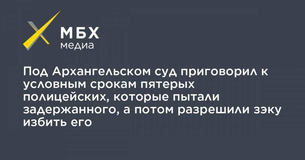 Под Архангельском суд приговорил к условным срокам пятерых полицейских, которые пытали задержанного, а потом разрешили зэку избить его