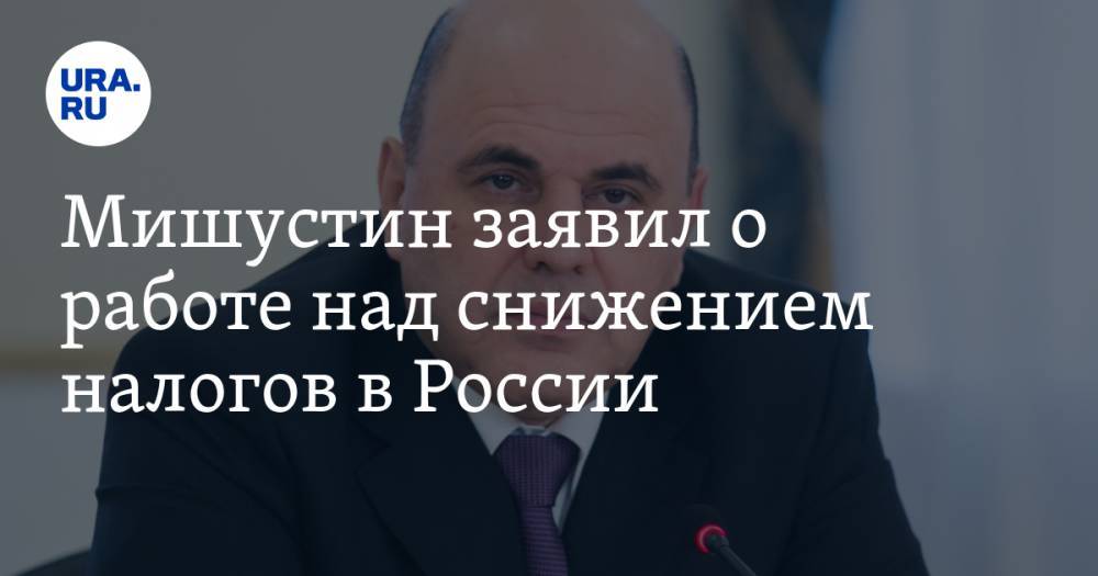 Мишустин заявил о работе над снижением налогов в России