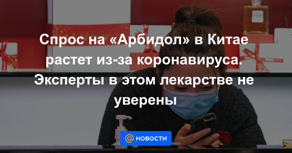 Спрос на «Арбидол» в Китае растет из-за коронавируса. Эксперты в этом лекарстве не уверены