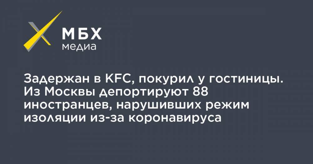 Задержан в KFC, покурил у гостиницы. Из Москвы депортируют 88 иностранцев, нарушивших режим изоляции из-за коронавируса