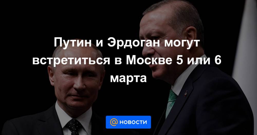 Путин и Эрдоган могут встретиться в Москве 5 или 6 марта