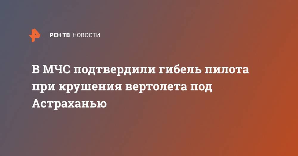 В МЧС подтвердили гибель пилота при крушения вертолета под Астраханью