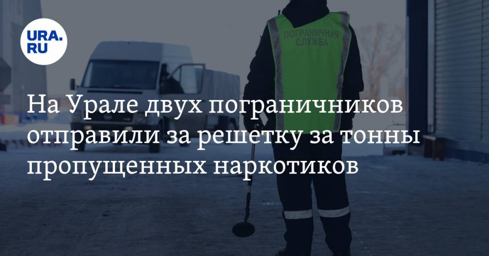 На Урале двух пограничников отправили за решетку за тонны пропущенных наркотиков