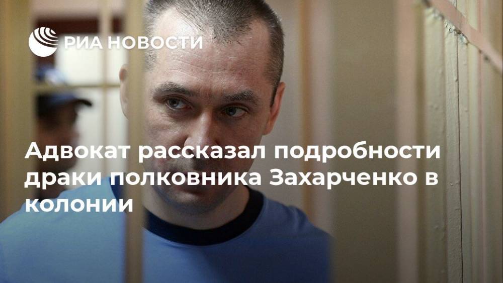 Адвокат рассказал подробности драки полковника Захарченко в колонии