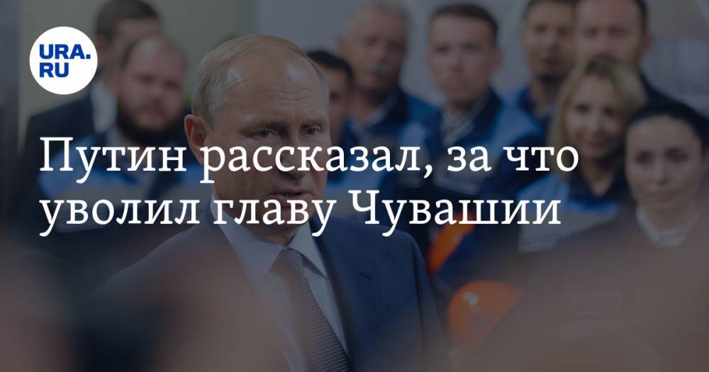 Путин рассказал, за что уволил главу Чувашии
