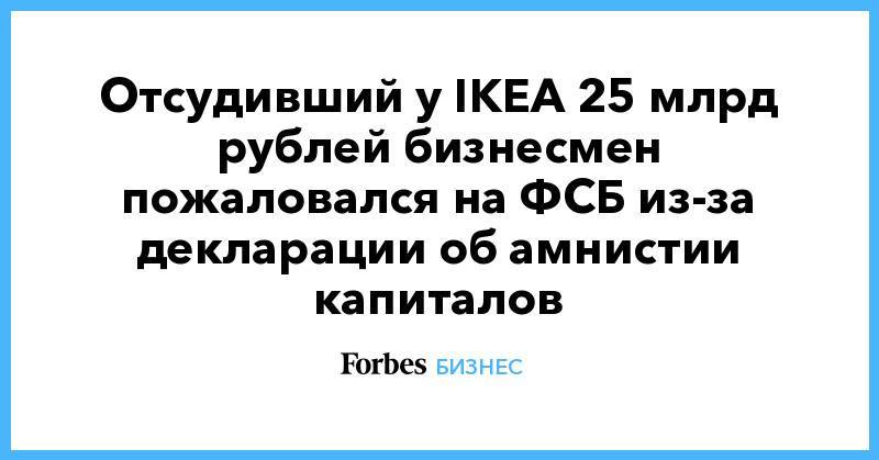 Отсудивший у IKEA 25 млрд рублей бизнесмен пожаловался на ФСБ из-за декларации об амнистии капиталов