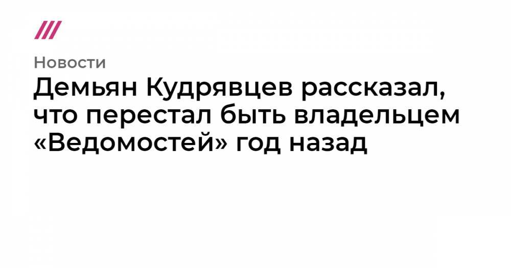 Демьян Кудрявцев рассказал, что перестал быть владельцем «Ведомостей» год назад