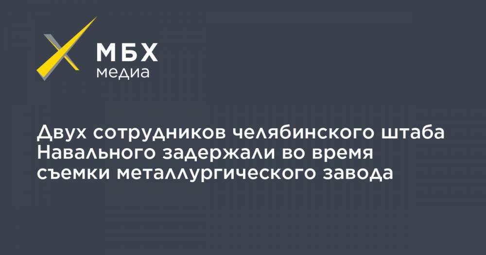 Двух сотрудников челябинского штаба Навального задержали во время съемки металлургического завода