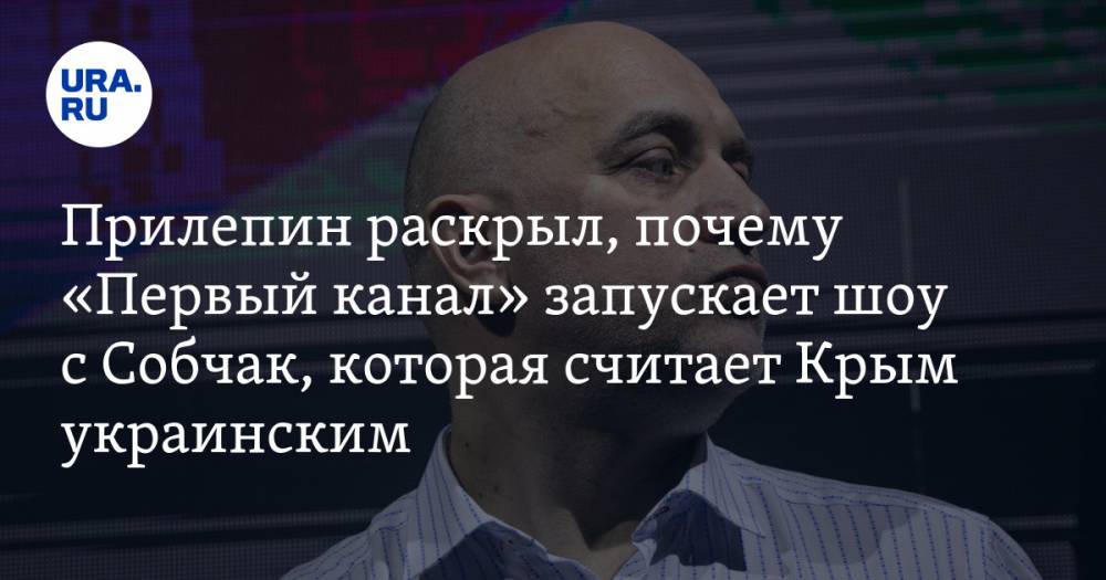 Прилепин раскрыл, почему «Первый канал» запускает шоу с Собчак, которая считает Крым украинским