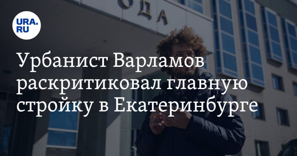 Урбанист Варламов раскритиковал главную стройку в Екатеринбурге