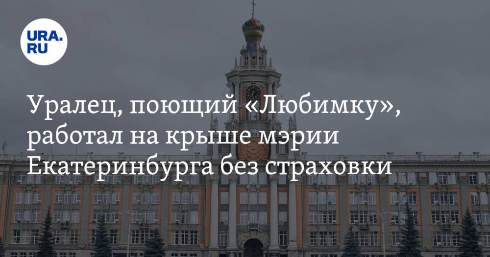 Уралец, поющий «Любимку», работал на крыше мэрии Екатеринбурга без страховки