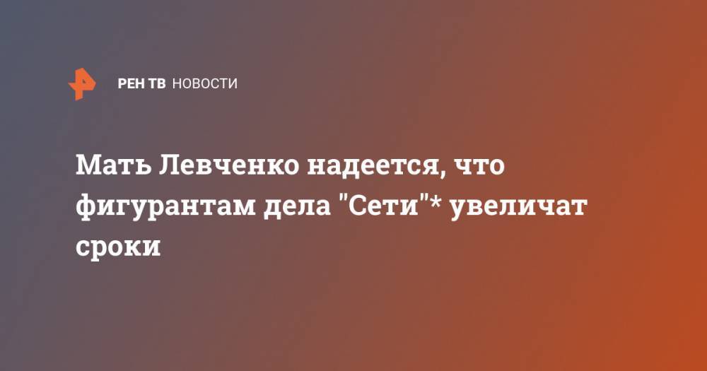 Мать Левченко надеется, что фигурантам дела "Сети"* увеличат сроки