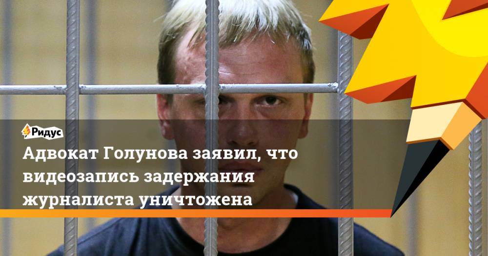 Адвокат Голунова заявил, что видеозапись задержания журналиста уничтожена
