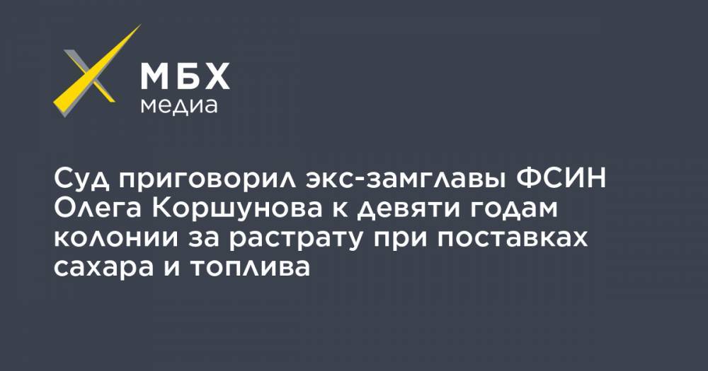 Суд приговорил экс-замглавы ФСИН Олега Коршунова к девяти годам колонии за растрату при поставках сахара и топлива