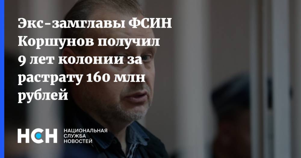 Экс-замглавы ФСИН Коршунов получил 9 лет колонии за растрату 160 млн рублей