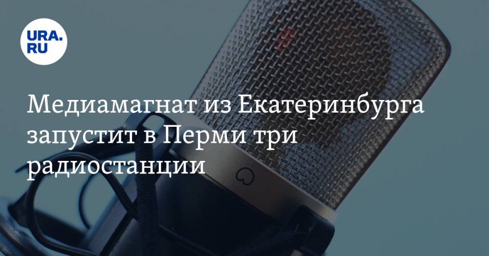 Медиамагнат из Екатеринбурга запустит в Перми три радиостанции