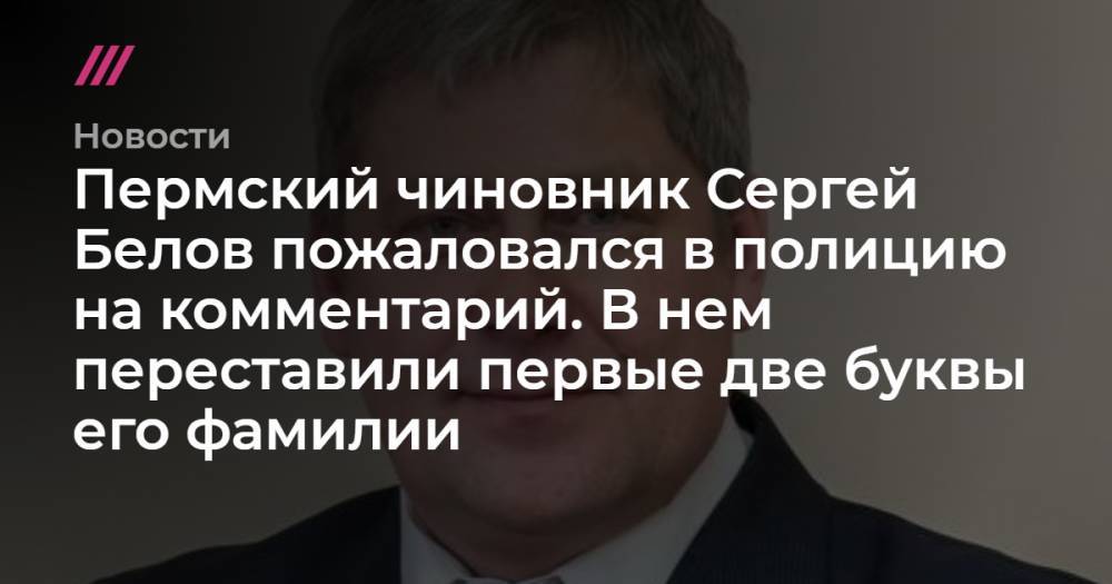 Пермский чиновник Сергей Белов пожаловался в полицию на комментарий. В нем переставили первые две буквы его фамилии