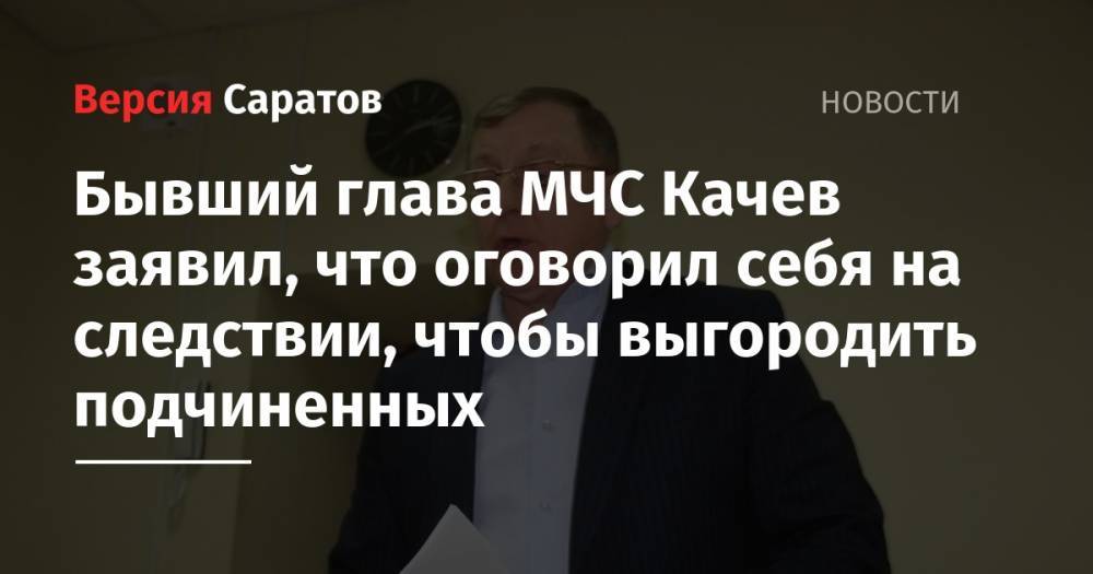 Бывший глава МЧС Качев заявил, что оговорил себя на следствии, чтобы выгородить подчиненных