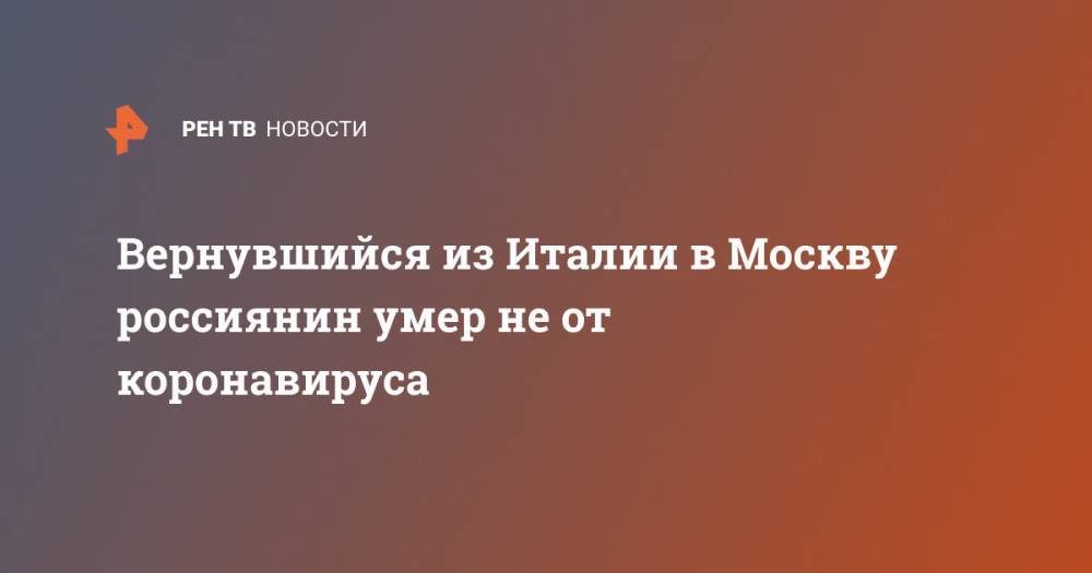Вернувшийся из Италии в Москву россиянин умер не от коронавируса - ren.tv - Москва - Россия - Италия