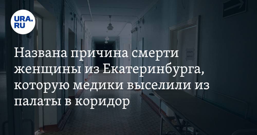 Экспертиза выявила причину смерти женщины из Екатеринбурга, которую медики выселили из палаты в коридор