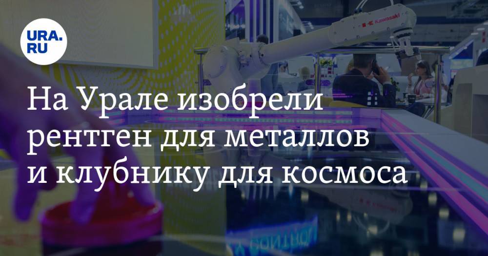 На Урале изобрели рентген для металлов и клубнику для космоса