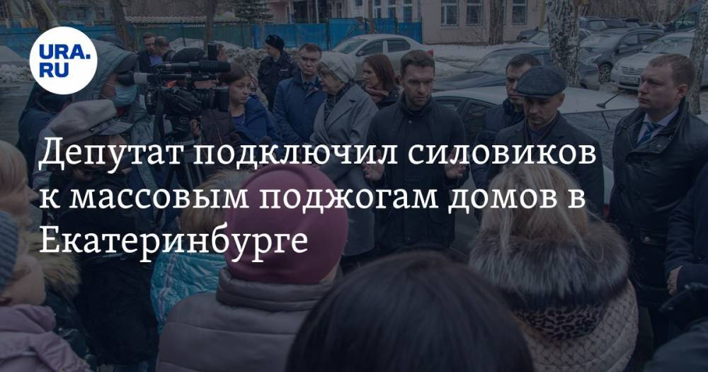 Депутат подключил силовиков к массовым поджогам домов в Екатеринбурге. Будут уголовные дела