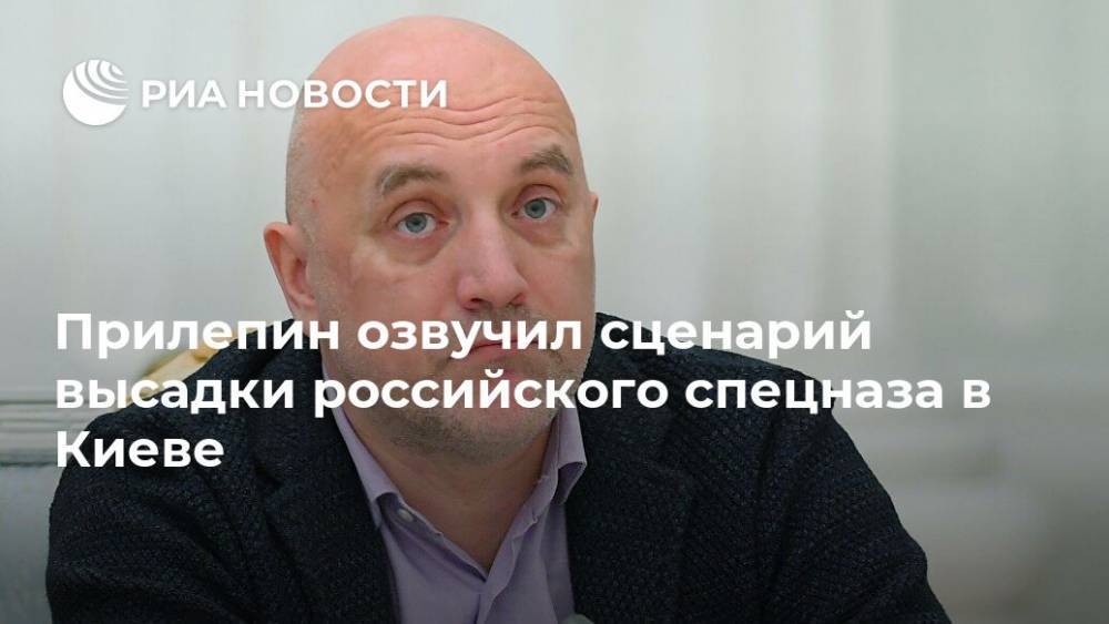 Прилепин озвучил сценарий высадки российского спецназа в Киеве
