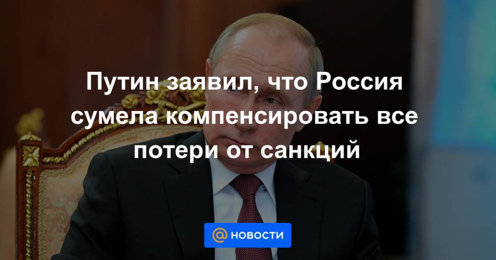 Путин заявил, что Россия сумела компенсировать все потери от санкций