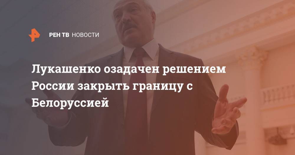 Лукашенко озадачен решением России закрыть границу с Белоруссией