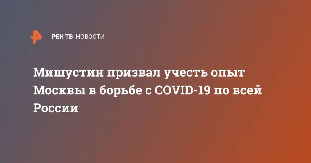 Мишустин призвал учесть опыт Москвы в борьбе с COVID-19 по всей России
