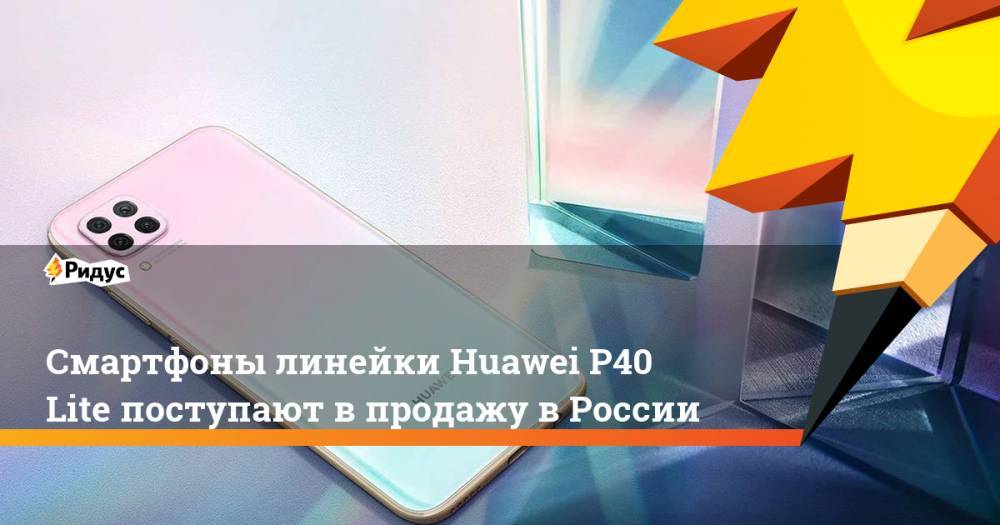 Смартфоны линейки Huawei P40 Lite поступают в продажу в России