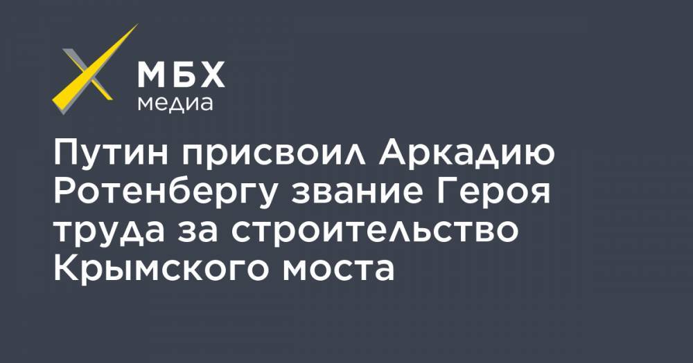 Путин присвоил Аркадию Ротенбергу звание Героя труда за строительство Крымского моста
